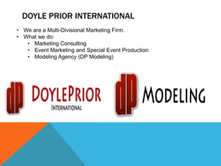 DOYLE PRIOR INTERNATIONAL
• We are a Multi-Divisional Marketing Firm.
• What we do:
   • Marketing Consulting
   • Event Marketing and Special Event Production
   • Modeling Agency (DP Modeling)
 