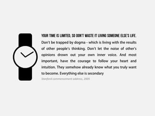 Your time is limited, so don’t waste it living someone else’s life.
Don't be trapped by dogma - which is living with the results
of other people's thinking. Don't let the noise of other's
opinions drown out your own inner voice. And most
important, have the courage to follow your heart and
intuition. They somehow already know what you truly want
to become. Everything else is secondary
Stanford commencement address, 2005
 
