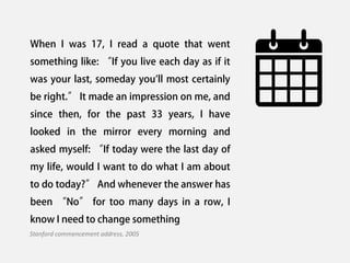 When I was 17, I read a quote that went
something like: “If you live each day as if it
was your last, someday you'll most certainly
be right.” It made an impression on me, and
since then, for the past 33 years, I have
looked in the mirror every morning and
asked myself: “If today were the last day of
my life, would I want to do what I am about
to do today?” And whenever the answer has
been “No” for too many days in a row, I
know I need to change something
Stanford commencement address, 2005
 