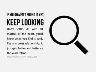 If you haven’t found it yet,

keep looking
Don't settle. As with all
matters of the heart, you'll
know when you find it. And,
like any great relationship, it
just gets better and better as
the years roll on...
Stanford commencement address, 2005
 