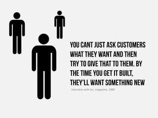 You cant just ask customers
what they want and then
try to give that to them. By
the time you get it built,
they’ll want something new
Interview with Inc. magazine, 1989
 