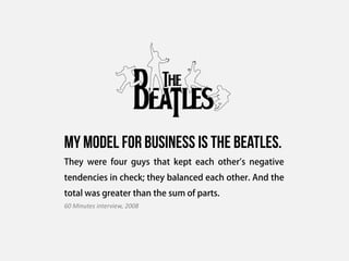 My model for business is the beatles.
They were four guys that kept each other's negative
tendencies in check; they balanced each other. And the
total was greater than the sum of parts.
60 Minutes interview, 2008
 