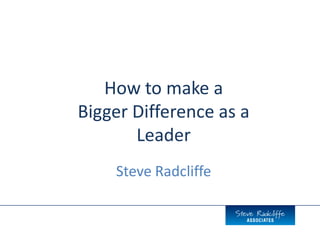 How to make a
Bigger Difference as a
Leader
Steve Radcliffe
 