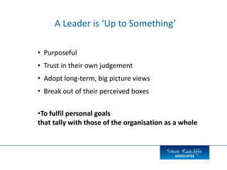• Purposeful
• Trust in their own judgement
• Adopt long-term, big picture views
• Break out of their perceived boxes
A Leader is ‘Up to Something’
•To fulfil personal goals
that tally with those of the organisation as a whole
 