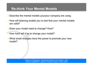 ©2011. The ARF. All rights reserved
Stephen D Rappaport, Advertising Research Foundation, USA
Festival of NewMR 2011 - Session 7 Schedule: 9:00pm-11:00pm (GMT)
Re:think Your Mental Models
» Describe the mental models you/your company are using.
» How will listening enable you to test that your mental models
are valid?
» Does your model need to change? How?
» How hard will it be to change your model?
» What small changes have the power to promote your new
model?
 