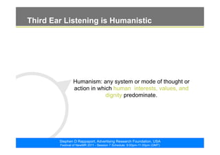 ©2011. The ARF. All rights reserved
Stephen D Rappaport, Advertising Research Foundation, USA
Festival of NewMR 2011 - Session 7 Schedule: 9:00pm-11:00pm (GMT)
Third Ear Listening is Humanistic
Humanism: any system or mode of thought or
action in which human interests, values, and
dignity predominate.
 