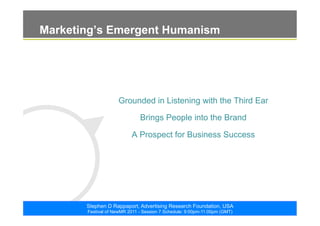 ©2011. The ARF. All rights reserved
Stephen D Rappaport, Advertising Research Foundation, USA
Festival of NewMR 2011 - Session 7 Schedule: 9:00pm-11:00pm (GMT)
Marketing’s Emergent Humanism
Grounded in Listening with the Third Ear
Brings People into the Brand
A Prospect for Business Success
 