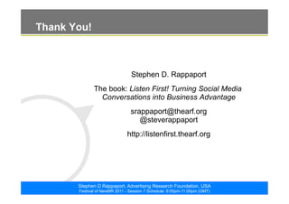 ©2011. The ARF. All rights reserved
Stephen D Rappaport, Advertising Research Foundation, USA
Festival of NewMR 2011 - Session 7 Schedule: 9:00pm-11:00pm (GMT)
Thank You!
Stephen D. Rappaport
The book: Listen First! Turning Social Media
Conversations into Business Advantage
srappaport@thearf.org
@steverappaport
http://listenfirst.thearf.org
 