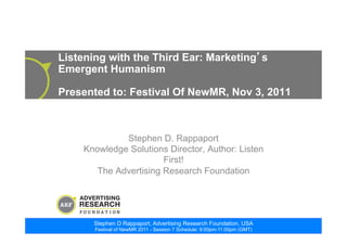 Stephen D Rappaport, Advertising Research Foundation, USA
Festival of NewMR 2011 - Session 7 Schedule: 9:00pm-11:00pm (GMT)
Listening with the Third Ear: Marketing s
Emergent Humanism
Presented to: Festival Of NewMR, Nov 3, 2011
Stephen D. Rappaport
Knowledge Solutions Director, Author: Listen
First!
The Advertising Research Foundation
 