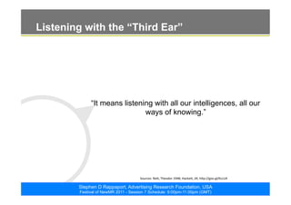 ©2011. The ARF. All rights reserved
Stephen D Rappaport, Advertising Research Foundation, USA
Festival of NewMR 2011 - Session 7 Schedule: 9:00pm-11:00pm (GMT)
Listening with the “Third Ear”
“It means listening with all our intelligences, all our
ways of knowing.”
Sources:	
  Reik,	
  Theodor	
  1948;	
  Hacke8,	
  Jill,	
  h8p://goo.gl/KLcU4	
  	
  
 