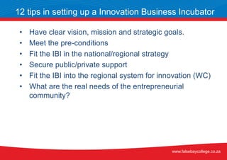 • Have clear vision, mission and strategic goals.
• Meet the pre-conditions
• Fit the IBI in the national/regional strategy
• Secure public/private support
• Fit the IBI into the regional system for innovation (WC)
• What are the real needs of the entrepreneurial
community?
12 tips in setting up a Innovation Business Incubator
www.falsebaycollege.co.za
 