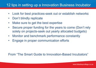 • Look for best practices-seek out or establish networks
• Don’t blindly replicate
• Make sure to get the best expertise
• Secure proper funding for the years to come (Don’t rely
solely on projects-seek out yearly allocated budgets)
• Monitor and benchmark performance constantly
• Engage in proper communication efforts
From “The Smart Guide to Innovation-Based Incubators”
12 tips in setting up a Innovation Business Incubator
www.falsebaycollege.co.za
 