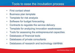 • First contact sheet
• Business plan template
• Template for risk analysis
• Software for budget forecasting
• Contracts to regulate the service delivery
• Template for analyzing innovation weaknesses
• Tools for assessing the entrepreneurial capacities
• Databases of financial tools
• Databases of private consultants
• Databases of research and technology centres
Tools to ease the incubation process
www.falsebaycollege.co.za
 