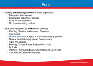 • Linking similar programmes to avoid duplication
• Enterprise skills centres
• Specialised Industrial Facilities
• Skills for the economy
• Mix manufacturing centres
• Link new incubators to IPAP sector priorities
• Clothing, Textiles, leathers and Footwear
• Automotive
• Metal Fabrication, Capital & Rail Transport Equipment
• Mineral Beneficiation (Up and Downstream)
• Agro- Processing
• Forestry, Timber, Paper, Pulp and Furniture
• Biofuels
• Plastics, Pharmaceuticals, Chemicals and Cosmetics
• Cultural and Creative Industries
Focus
www.falsebaycollege.co.za
 
