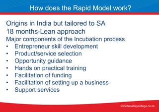 Origins in India but tailored to SA
18 months-Lean approach
Major components of the Incubation process
• Entrepreneur skill development
• Product/service selection
• Opportunity guidance
• Hands on practical training
• Facilitation of funding
• Facilitation of setting up a business
• Support services
How does the Rapid Model work?
www.falsebaycollege.co.za
 