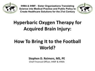 IHMA & IHMF:  Sister Organizations Translating Science into Medical Practice and Public Policy to Create Healthcare Solutions for the 21st Century Hyperbaric Oxygen Therapy for Acquired Brain Injury: How To Bring It to the Football World? Stephen D. Reimers, MS, PE Chief Financial Officer, IHMF & IHMA 