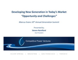 Developing New Generation in Today’s Market
 D l i N G             i i T d ’ M k
        “Opportunity and Challenges”

              Marcus Evans 10th Annual Generation Summit

                                     Presented by:
                                   Steven Remillard
                                      Vice President




                             Competitive Power Ventures




S I LV E R S P R I N G   |     BRAINTREE     |   SAN FRANCISCO   |   TORONTO
 