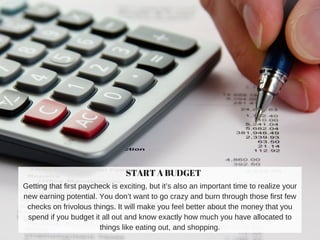START A BUDGET
Getting that first paycheck is exciting, but it’s also an important time to realize your
new earning potential. You don’t want to go crazy and burn through those first few
checks on frivolous things. It will make you feel better about the money that you
spend if you budget it all out and know exactly how much you have allocated to
things like eating out, and shopping.
 