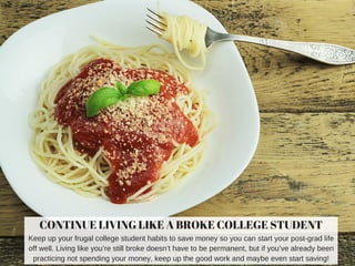 CONTINUE LIVING LIKE A BROKE COLLEGE STUDENT
Keep up your frugal college student habits to save money so you can start your post­grad life
off well. Living like you’re still broke doesn’t have to be permanent, but if you’ve already been
practicing not spending your money, keep up the good work and maybe even start saving!
 