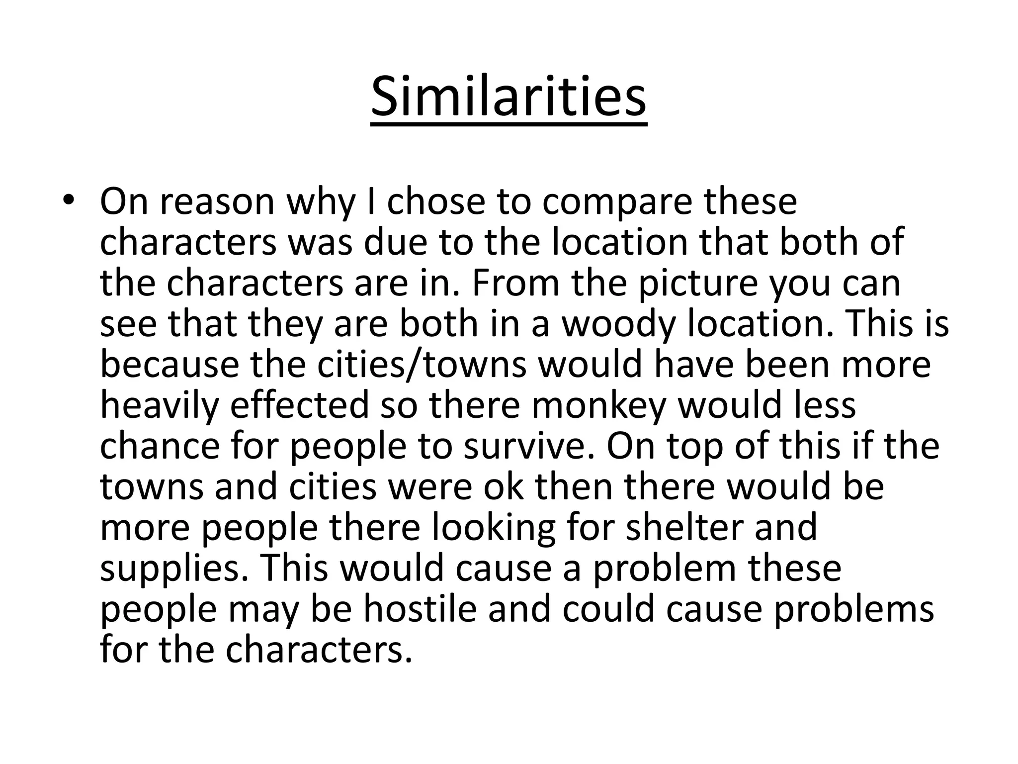 Similarities
• On reason why I chose to compare these
characters was due to the location that both of
the characters are in. From the picture you can
see that they are both in a woody location. This is
because the cities/towns would have been more
heavily effected so there monkey would less
chance for people to survive. On top of this if the
towns and cities were ok then there would be
more people there looking for shelter and
supplies. This would cause a problem these
people may be hostile and could cause problems
for the characters.

 