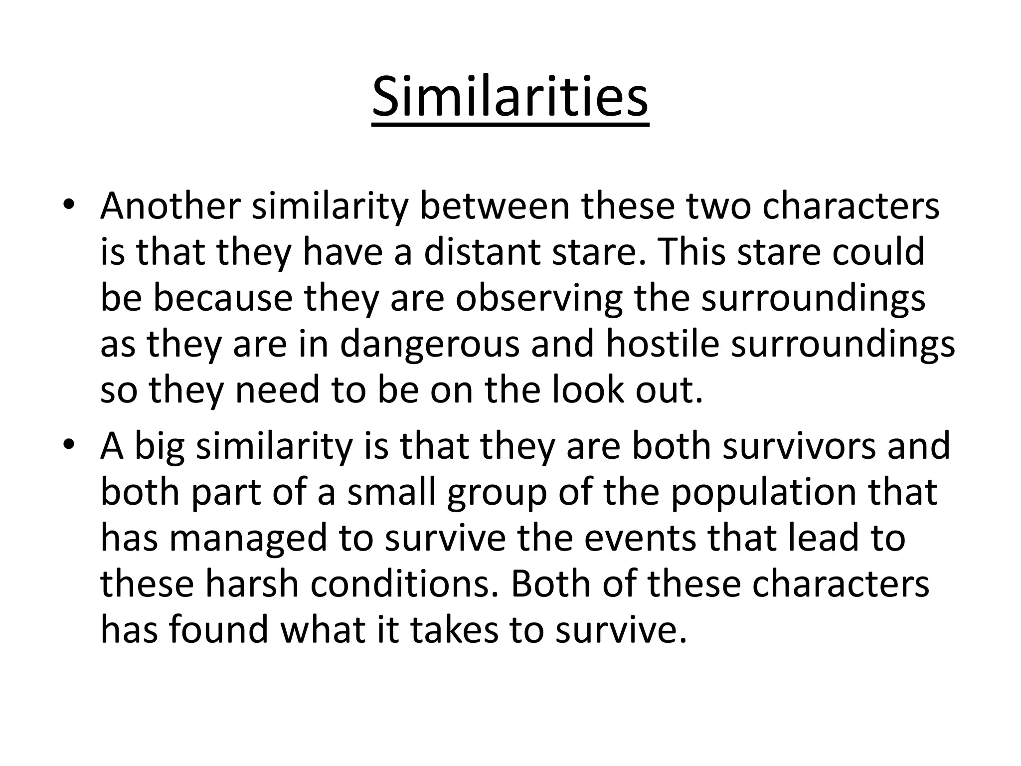 Similarities
• Another similarity between these two characters
is that they have a distant stare. This stare could
be because they are observing the surroundings
as they are in dangerous and hostile surroundings
so they need to be on the look out.
• A big similarity is that they are both survivors and
both part of a small group of the population that
has managed to survive the events that lead to
these harsh conditions. Both of these characters
has found what it takes to survive.

 