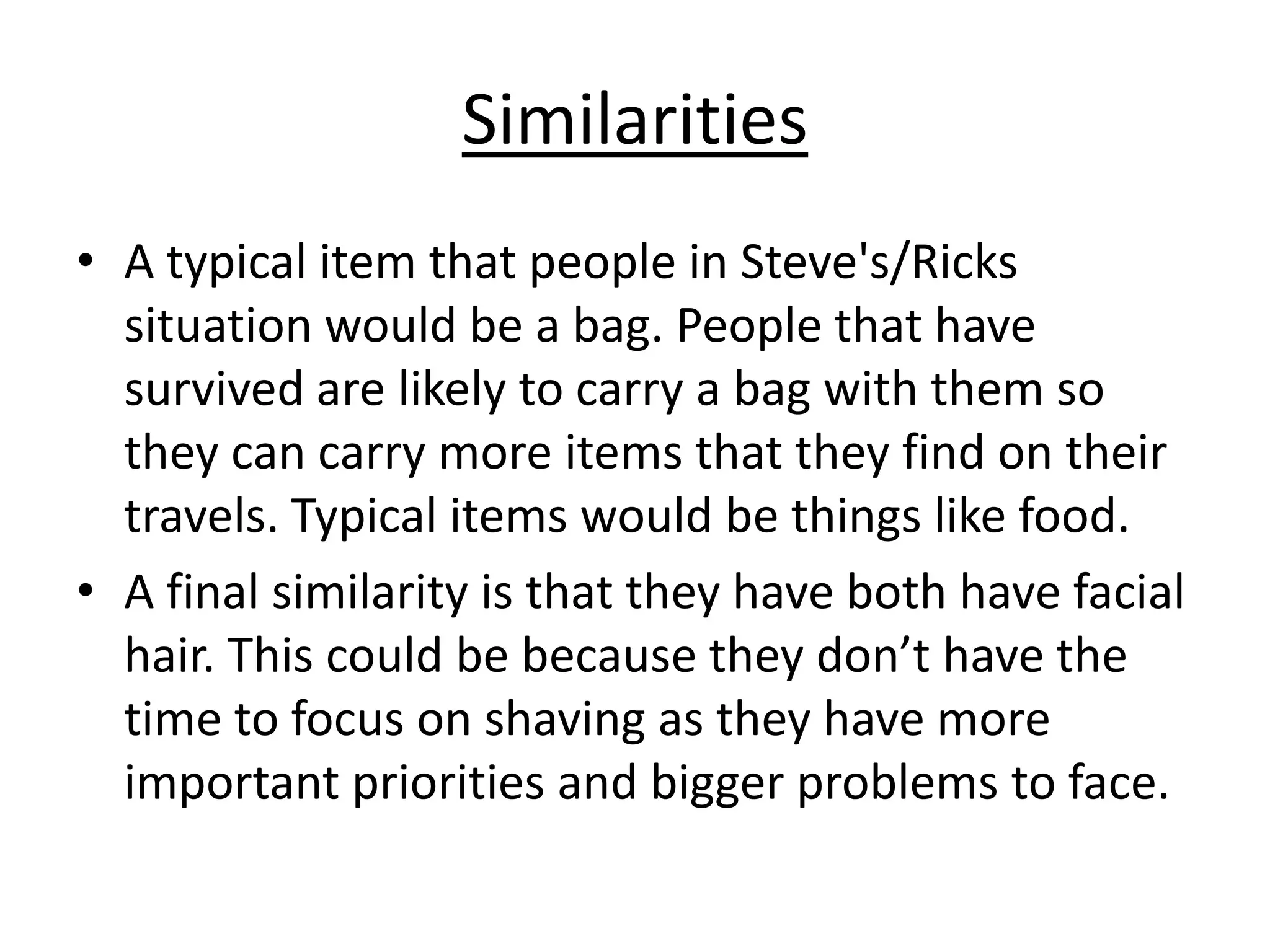 Similarities
• A typical item that people in Steve's/Ricks
situation would be a bag. People that have
survived are likely to carry a bag with them so
they can carry more items that they find on their
travels. Typical items would be things like food.
• A final similarity is that they have both have facial
hair. This could be because they don’t have the
time to focus on shaving as they have more
important priorities and bigger problems to face.

 