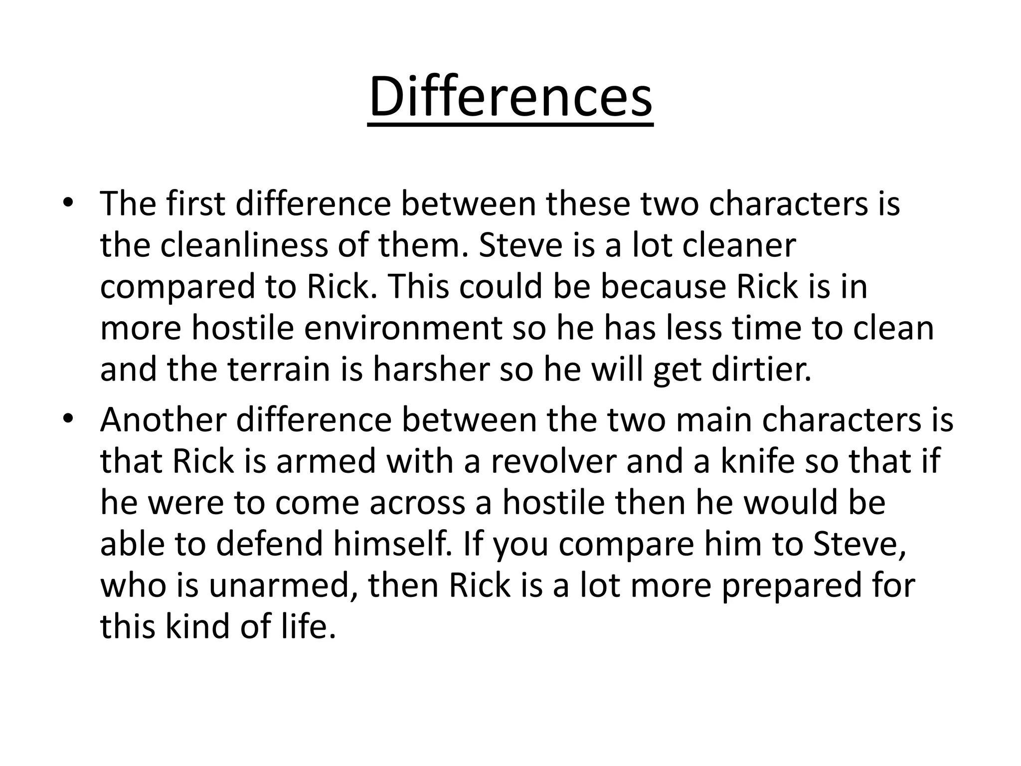 Differences
• The first difference between these two characters is
the cleanliness of them. Steve is a lot cleaner
compared to Rick. This could be because Rick is in
more hostile environment so he has less time to clean
and the terrain is harsher so he will get dirtier.
• Another difference between the two main characters is
that Rick is armed with a revolver and a knife so that if
he were to come across a hostile then he would be
able to defend himself. If you compare him to Steve,
who is unarmed, then Rick is a lot more prepared for
this kind of life.

 