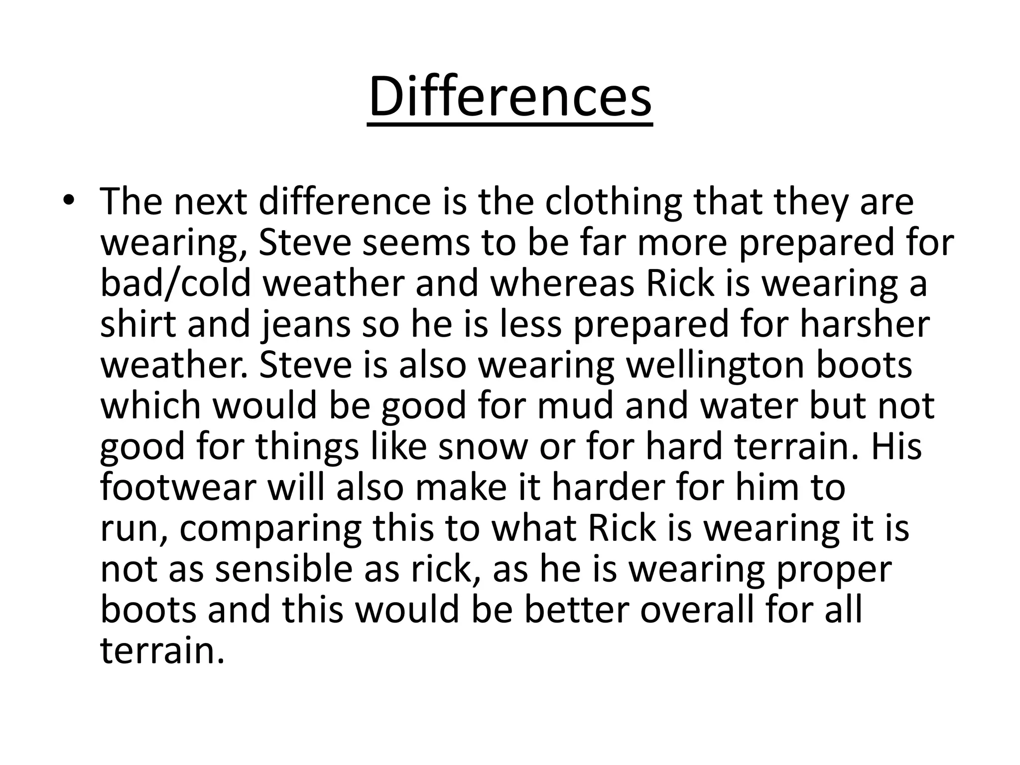 Differences
• The next difference is the clothing that they are
wearing, Steve seems to be far more prepared for
bad/cold weather and whereas Rick is wearing a
shirt and jeans so he is less prepared for harsher
weather. Steve is also wearing wellington boots
which would be good for mud and water but not
good for things like snow or for hard terrain. His
footwear will also make it harder for him to
run, comparing this to what Rick is wearing it is
not as sensible as rick, as he is wearing proper
boots and this would be better overall for all
terrain.

 