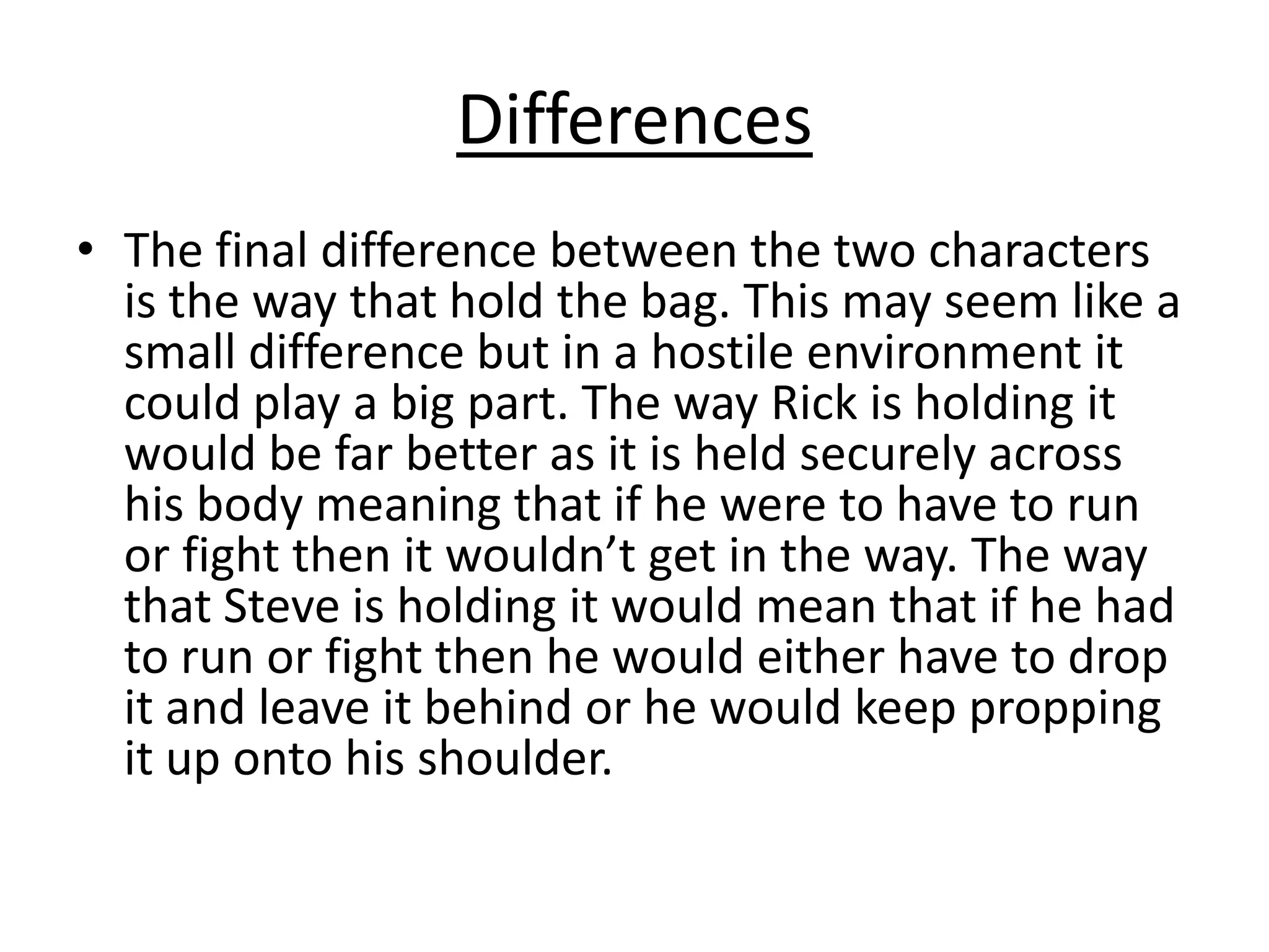 Differences
• The final difference between the two characters
is the way that hold the bag. This may seem like a
small difference but in a hostile environment it
could play a big part. The way Rick is holding it
would be far better as it is held securely across
his body meaning that if he were to have to run
or fight then it wouldn’t get in the way. The way
that Steve is holding it would mean that if he had
to run or fight then he would either have to drop
it and leave it behind or he would keep propping
it up onto his shoulder.

 