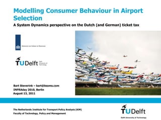 October 8, 2010 ModellingConsumerBehaviour in AirportSelection A System Dynamics perspective on the Dutch (and German) ticket tax Bart Steverink – bart@bsoms.com INFRAday 2010, Berlin The Netherlands Institute for Transport Policy Analysis (KiM) Faculty of Technology, Policy and Management 