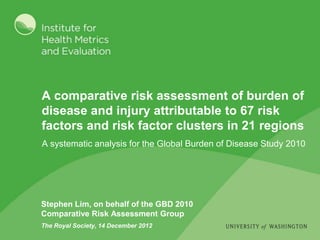 A comparative risk assessment of burden of
disease and injury attributable to 67 risk
factors and risk factor clusters in 21 regions
A systematic analysis for the Global Burden of Disease Study 2010




Stephen Lim, on behalf of the GBD 2010
Comparative Risk Assessment Group
The Royal Society, 14 December 2012
 