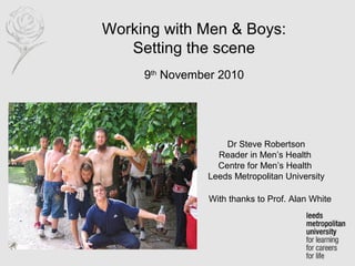 Working with Men & Boys:
Setting the scene
9th
November 2010
Dr Steve Robertson
Reader in Men’s Health
Centre for Men’s Health
Leeds Metropolitan University
With thanks to Prof. Alan White
 