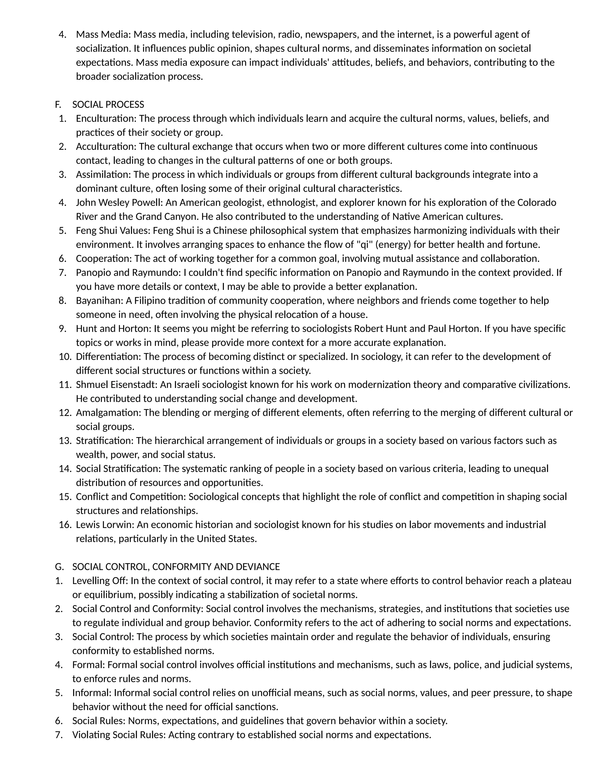 4. Mass Media: Mass media, including television, radio, newspapers, and the internet, is a powerful agent of
socialization. It influences public opinion, shapes cultural norms, and disseminates information on societal
expectations. Mass media exposure can impact individuals' attitudes, beliefs, and behaviors, contributing to the
broader socialization process.
F. SOCIAL PROCESS
1. Enculturation: The process through which individuals learn and acquire the cultural norms, values, beliefs, and
practices of their society or group.
2. Acculturation: The cultural exchange that occurs when two or more different cultures come into continuous
contact, leading to changes in the cultural patterns of one or both groups.
3. Assimilation: The process in which individuals or groups from different cultural backgrounds integrate into a
dominant culture, often losing some of their original cultural characteristics.
4. John Wesley Powell: An American geologist, ethnologist, and explorer known for his exploration of the Colorado
River and the Grand Canyon. He also contributed to the understanding of Native American cultures.
5. Feng Shui Values: Feng Shui is a Chinese philosophical system that emphasizes harmonizing individuals with their
environment. It involves arranging spaces to enhance the flow of "qi" (energy) for better health and fortune.
6. Cooperation: The act of working together for a common goal, involving mutual assistance and collaboration.
7. Panopio and Raymundo: I couldn't find specific information on Panopio and Raymundo in the context provided. If
you have more details or context, I may be able to provide a better explanation.
8. Bayanihan: A Filipino tradition of community cooperation, where neighbors and friends come together to help
someone in need, often involving the physical relocation of a house.
9. Hunt and Horton: It seems you might be referring to sociologists Robert Hunt and Paul Horton. If you have specific
topics or works in mind, please provide more context for a more accurate explanation.
10. Differentiation: The process of becoming distinct or specialized. In sociology, it can refer to the development of
different social structures or functions within a society.
11. Shmuel Eisenstadt: An Israeli sociologist known for his work on modernization theory and comparative civilizations.
He contributed to understanding social change and development.
12. Amalgamation: The blending or merging of different elements, often referring to the merging of different cultural or
social groups.
13. Stratification: The hierarchical arrangement of individuals or groups in a society based on various factors such as
wealth, power, and social status.
14. Social Stratification: The systematic ranking of people in a society based on various criteria, leading to unequal
distribution of resources and opportunities.
15. Conflict and Competition: Sociological concepts that highlight the role of conflict and competition in shaping social
structures and relationships.
16. Lewis Lorwin: An economic historian and sociologist known for his studies on labor movements and industrial
relations, particularly in the United States.
G. SOCIAL CONTROL, CONFORMITY AND DEVIANCE
1. Levelling Off: In the context of social control, it may refer to a state where efforts to control behavior reach a plateau
or equilibrium, possibly indicating a stabilization of societal norms.
2. Social Control and Conformity: Social control involves the mechanisms, strategies, and institutions that societies use
to regulate individual and group behavior. Conformity refers to the act of adhering to social norms and expectations.
3. Social Control: The process by which societies maintain order and regulate the behavior of individuals, ensuring
conformity to established norms.
4. Formal: Formal social control involves official institutions and mechanisms, such as laws, police, and judicial systems,
to enforce rules and norms.
5. Informal: Informal social control relies on unofficial means, such as social norms, values, and peer pressure, to shape
behavior without the need for official sanctions.
6. Social Rules: Norms, expectations, and guidelines that govern behavior within a society.
7. Violating Social Rules: Acting contrary to established social norms and expectations.
 
