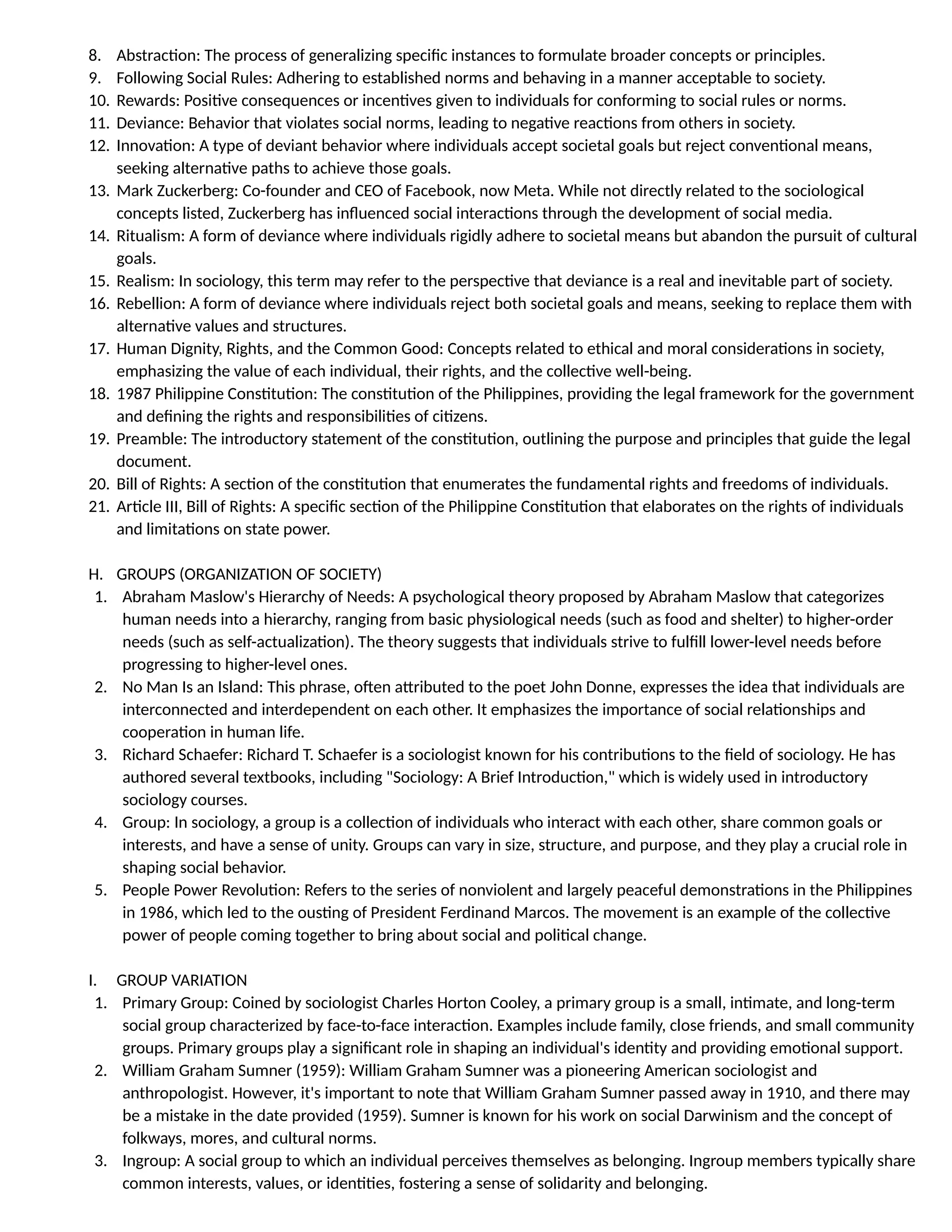 8. Abstraction: The process of generalizing specific instances to formulate broader concepts or principles.
9. Following Social Rules: Adhering to established norms and behaving in a manner acceptable to society.
10. Rewards: Positive consequences or incentives given to individuals for conforming to social rules or norms.
11. Deviance: Behavior that violates social norms, leading to negative reactions from others in society.
12. Innovation: A type of deviant behavior where individuals accept societal goals but reject conventional means,
seeking alternative paths to achieve those goals.
13. Mark Zuckerberg: Co-founder and CEO of Facebook, now Meta. While not directly related to the sociological
concepts listed, Zuckerberg has influenced social interactions through the development of social media.
14. Ritualism: A form of deviance where individuals rigidly adhere to societal means but abandon the pursuit of cultural
goals.
15. Realism: In sociology, this term may refer to the perspective that deviance is a real and inevitable part of society.
16. Rebellion: A form of deviance where individuals reject both societal goals and means, seeking to replace them with
alternative values and structures.
17. Human Dignity, Rights, and the Common Good: Concepts related to ethical and moral considerations in society,
emphasizing the value of each individual, their rights, and the collective well-being.
18. 1987 Philippine Constitution: The constitution of the Philippines, providing the legal framework for the government
and defining the rights and responsibilities of citizens.
19. Preamble: The introductory statement of the constitution, outlining the purpose and principles that guide the legal
document.
20. Bill of Rights: A section of the constitution that enumerates the fundamental rights and freedoms of individuals.
21. Article III, Bill of Rights: A specific section of the Philippine Constitution that elaborates on the rights of individuals
and limitations on state power.
H. GROUPS (ORGANIZATION OF SOCIETY)
1. Abraham Maslow's Hierarchy of Needs: A psychological theory proposed by Abraham Maslow that categorizes
human needs into a hierarchy, ranging from basic physiological needs (such as food and shelter) to higher-order
needs (such as self-actualization). The theory suggests that individuals strive to fulfill lower-level needs before
progressing to higher-level ones.
2. No Man Is an Island: This phrase, often attributed to the poet John Donne, expresses the idea that individuals are
interconnected and interdependent on each other. It emphasizes the importance of social relationships and
cooperation in human life.
3. Richard Schaefer: Richard T. Schaefer is a sociologist known for his contributions to the field of sociology. He has
authored several textbooks, including "Sociology: A Brief Introduction," which is widely used in introductory
sociology courses.
4. Group: In sociology, a group is a collection of individuals who interact with each other, share common goals or
interests, and have a sense of unity. Groups can vary in size, structure, and purpose, and they play a crucial role in
shaping social behavior.
5. People Power Revolution: Refers to the series of nonviolent and largely peaceful demonstrations in the Philippines
in 1986, which led to the ousting of President Ferdinand Marcos. The movement is an example of the collective
power of people coming together to bring about social and political change.
I. GROUP VARIATION
1. Primary Group: Coined by sociologist Charles Horton Cooley, a primary group is a small, intimate, and long-term
social group characterized by face-to-face interaction. Examples include family, close friends, and small community
groups. Primary groups play a significant role in shaping an individual's identity and providing emotional support.
2. William Graham Sumner (1959): William Graham Sumner was a pioneering American sociologist and
anthropologist. However, it's important to note that William Graham Sumner passed away in 1910, and there may
be a mistake in the date provided (1959). Sumner is known for his work on social Darwinism and the concept of
folkways, mores, and cultural norms.
3. Ingroup: A social group to which an individual perceives themselves as belonging. Ingroup members typically share
common interests, values, or identities, fostering a sense of solidarity and belonging.
 