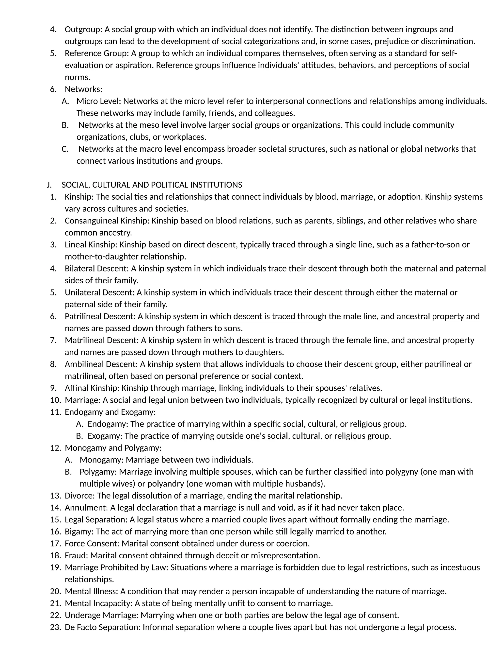 4. Outgroup: A social group with which an individual does not identify. The distinction between ingroups and
outgroups can lead to the development of social categorizations and, in some cases, prejudice or discrimination.
5. Reference Group: A group to which an individual compares themselves, often serving as a standard for self-
evaluation or aspiration. Reference groups influence individuals' attitudes, behaviors, and perceptions of social
norms.
6. Networks:
A. Micro Level: Networks at the micro level refer to interpersonal connections and relationships among individuals.
These networks may include family, friends, and colleagues.
B. Networks at the meso level involve larger social groups or organizations. This could include community
organizations, clubs, or workplaces.
C. Networks at the macro level encompass broader societal structures, such as national or global networks that
connect various institutions and groups.
J. SOCIAL, CULTURAL AND POLITICAL INSTITUTIONS
1. Kinship: The social ties and relationships that connect individuals by blood, marriage, or adoption. Kinship systems
vary across cultures and societies.
2. Consanguineal Kinship: Kinship based on blood relations, such as parents, siblings, and other relatives who share
common ancestry.
3. Lineal Kinship: Kinship based on direct descent, typically traced through a single line, such as a father-to-son or
mother-to-daughter relationship.
4. Bilateral Descent: A kinship system in which individuals trace their descent through both the maternal and paternal
sides of their family.
5. Unilateral Descent: A kinship system in which individuals trace their descent through either the maternal or
paternal side of their family.
6. Patrilineal Descent: A kinship system in which descent is traced through the male line, and ancestral property and
names are passed down through fathers to sons.
7. Matrilineal Descent: A kinship system in which descent is traced through the female line, and ancestral property
and names are passed down through mothers to daughters.
8. Ambilineal Descent: A kinship system that allows individuals to choose their descent group, either patrilineal or
matrilineal, often based on personal preference or social context.
9. Affinal Kinship: Kinship through marriage, linking individuals to their spouses' relatives.
10. Marriage: A social and legal union between two individuals, typically recognized by cultural or legal institutions.
11. Endogamy and Exogamy:
A. Endogamy: The practice of marrying within a specific social, cultural, or religious group.
B. Exogamy: The practice of marrying outside one's social, cultural, or religious group.
12. Monogamy and Polygamy:
A. Monogamy: Marriage between two individuals.
B. Polygamy: Marriage involving multiple spouses, which can be further classified into polygyny (one man with
multiple wives) or polyandry (one woman with multiple husbands).
13. Divorce: The legal dissolution of a marriage, ending the marital relationship.
14. Annulment: A legal declaration that a marriage is null and void, as if it had never taken place.
15. Legal Separation: A legal status where a married couple lives apart without formally ending the marriage.
16. Bigamy: The act of marrying more than one person while still legally married to another.
17. Force Consent: Marital consent obtained under duress or coercion.
18. Fraud: Marital consent obtained through deceit or misrepresentation.
19. Marriage Prohibited by Law: Situations where a marriage is forbidden due to legal restrictions, such as incestuous
relationships.
20. Mental Illness: A condition that may render a person incapable of understanding the nature of marriage.
21. Mental Incapacity: A state of being mentally unfit to consent to marriage.
22. Underage Marriage: Marrying when one or both parties are below the legal age of consent.
23. De Facto Separation: Informal separation where a couple lives apart but has not undergone a legal process.
 