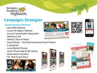 Campaigns Strategies
Communication Elements
- New MSH Website
- Council & Region Website
- Council Householder Newsletter
- Monthly E-dm
- Weekly ‘Deal of Week’
- Social Media – YouTube/Facebook/Flicker/Twitter
- E-postcards
- Local Media/Theatre
- Smart Phone App & QR Coding
- Redemption Vouchers
- VIC ‘Red Carpet Days’

 