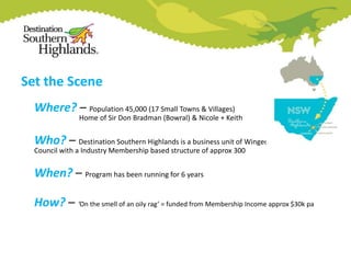 Set the Scene
Where? – Population 45,000 (17 Small Towns & Villages)

Home of Sir Don Bradman (Bowral) & Nicole + Keith

Who? – Destination Southern Highlands is a business unit of Wingecarribee Shire
Council with a Industry Membership based structure of approx 300

When? – Program has been running for 6 years
How? – ‘On the smell of an oily rag’ = funded from Membership Income approx $30k pa

 