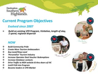 Current Program Objectives
Evolved since 2007


Build on existing VFR Program, Visitation, length of stay,
$ spend, regional dispersal

NOW









•

Build Community Pride
Create More Tourism Ambassadors
Buy Local/Shop Local
‘Personalise’ Tourism Industry
Increase Operator Deal Voucher Redemptions
Increase Database contacts
Drive Traffic to MSH website & thru doors of VIC
Instill FUN into Program
Become leaders in VFR Market

 