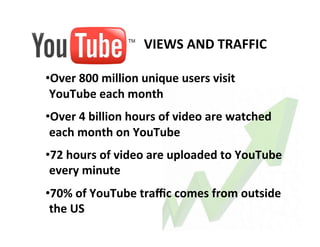VIEWS	
  AND	
  TRAFFIC	
  
       	
  
       • Over	
  800	
  million	
  unique	
  users	
  visit	
  
        YouTube	
  each	
  month	
  
       • Over	
  4	
  billion	
  hours	
  of	
  video	
  are	
  watched	
  
        each	
  month	
  on	
  YouTube	
  
       • 72	
  hours	
  of	
  video	
  are	
  uploaded	
  to	
  YouTube	
  
        every	
  minute	
  
       • 70%	
  of	
  YouTube	
  traﬃc	
  comes	
  from	
  outside	
  
        the	
  US	
  
	
  
 