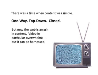 There	
  was	
  a	
  5me	
  when	
  content	
  was	
  simple.	
  

One-­‐Way.	
  Top-­‐Down.	
  	
  Closed.	
  

But	
  now	
  the	
  web	
  is	
  awash	
  
in	
  content.	
  	
  Video	
  in	
  
par5cular	
  overwhelms	
  –	
  
but	
  it	
  can	
  be	
  harnessed.	
  
 