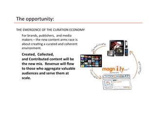The	
  opportunity:	
  
THE	
  EMERGENCE	
  OF	
  THE	
  CURATION	
  ECONOMY	
  
    For	
  brands,	
  publishers,	
  	
  and	
  media	
  
    makers	
  –	
  the	
  new	
  content	
  arms	
  race	
  is	
  
    about	
  crea5ng	
  a	
  curated	
  and	
  coherent	
  
    environment.	
  	
  
    Created,	
  	
  Collected,	
  	
  
    and	
  Contributed	
  content	
  will	
  be	
  
    the	
  new	
  mix.	
  	
  Revenue	
  will	
  ﬂow	
  
    to	
  those	
  who	
  aggregate	
  valuable	
  
    audiences	
  and	
  serve	
  them	
  at	
  
    scale.	
  	
  
 