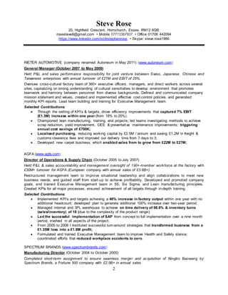 Steve Rose
20, Highfield Crescent, Hornchurch, Essex. RM12 6QB
rosesteve8@gmail.com • Mobile 07713367937 • Office 01708 442094
https://www.linkedin.com/in/drstephenrose • Skype: steve.rose1966
2
RIETER AUTOMOTIVE (company renamed Autoneum in May 2011) (www.autoneum.com)
General Manager (October 2007 to May 2009)
Held P&L and sales performance responsibility for joint venture between Swiss, Japanese, Chinese and
Taiwanese enterprises with annual turnover of £27M and EBIT of 25%.
Oversaw cross-cultural factory team of 360+ executive officers, managers, and direct workers across several
sites, capitalizing on strong understanding of cultural sensitivities to develop environment that promotes
teamwork and harmony between personnel from diverse backgrounds. Defined and communicated company
mission statement and values, created and implemented effective cost control policies, and generated
monthly KPI reports. Lead team building and training for Executive Management team.
Selected Contributions:
 Through the setting of KPI’s & targets, drove efficiency improvements that captured 7% EBIT
(£1.3M) increase within one year (from 18% to 25%).
 Championed lean manufacturing, training, and projects; led teams investigating methods to achieve
scrap reduction, yield improvement, OEE & preventative maintenance improvements, triggering
annual cost savings of £700K;
 Localised purchasing, reducing working capital by £2.5M / annum and saving £1.2M in freight &
customs clearance fees and improved our delivery time from 7 days to 3;
 Developed new carpet business, which enabled sales from to grow from £22M to £27M;
AGFA (www.agfa.com)
Director of Operations & Supply Chain (October 2005 to July 2007)
Held P&L & sales accountability and management oversight of 190+-member workforce at the factory with
£30M+ turnover for AGFA (European company with annual sales of £3.6B+).
Restructured management team to improve situational leadership and align collaborations to meet new
business needs, and guided staff from start-up to achieve profitability. Developed and promoted company
goals, and trained Executive Management team in 5S, Six Sigma, and Lean manufacturing principles.
Created KPIs for all major processes; ensured achievement of all targets through in-depth training.
Selected Contributions:
 Implemented KPI’s and targets achieving a 46% increase in factory output within one year with no
additional headcount; developed plan to generate additional 100% increase over two-year period.
 Managed internal and 3PL warehouse to achieve on time delivery of 98.8% & inventory turns
(sales/inventory) of 18 (due to the complexity of the product range);
 Led the successful implementation of SAP from concept to full implementation over a nine month
period, involved in all aspects of the project;
 From 2005 to 2006 I Instituted successful turn-around strategies that transformed business from a
£1.35M loss into a £1.8M profit;
 Formulated and trained Executive Management team to improve Health and Safety stance;
coordinated efforts that reduced workplace accidents to zero.
SPECTRUM BRANDS (www.spectrumbrands.com)
Manufacturing Director (October 2004 to October 2005)
Completed short-term assignment to ensure seamless merger and acquisition of Ningbo Baowang by
Spectrum Brands, a Fortune 500 company with £2.5B+ in annual sales.
 
