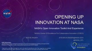 OPENING UP
INNOVATION AT NASA
NASA’s Open Innovation Toolkit And Experience
NASA’s Center Of Excellence For Collaborative Innovation (COECI)
STEVE RADER STEVEN.N.RADER@NASA.GOV
@NASA_NTL
Trade names, trademarks, and logos are used in this report for identification only. Their usage does not constitute
an official endorsement, either expressed or implied, by the National Aeronautics and Space Administration.
Public Release Notice
This document has been reviewed for technical accuracy, business/management sensitivity, and export control
compliance. It is suitable for public release without restrictions per NF1676 TN48649
 