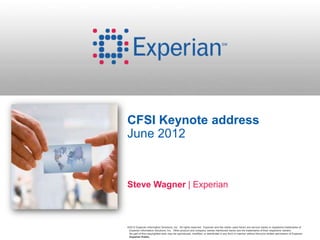 CFSI Keynote address
June 2012



Steve Wagner | Experian



©2012 Experian Information Solutions, Inc. All rights reserved. Experian and the marks used herein are service marks or registered trademarks of
 Experian Information Solutions, Inc. Other product and company names mentioned herein are the trademarks of their respective owners.
 No part of this copyrighted work may be reproduced, modified, or distributed in any form or manner without the prior written permission of Experian.
 Experian Public.
 