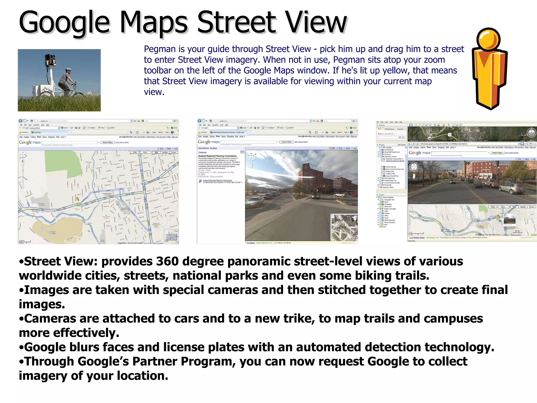 Google Maps Street View Street View: provides 360 degree panoramic street-level views of various  worldwide cities, streets, national parks and even some biking trails.  Images are taken with special cameras and then stitched together to create final images. Cameras are attached to cars and to a new trike, to map trails and campuses more effectively. Google blurs faces and license plates with an automated detection technology. Through Google’s Partner Program, you can now request Google to collect imagery of your location.  Pegman is your guide through Street View - pick him up and drag him to a street to enter Street View imagery. When not in use, Pegman sits atop your zoom toolbar on the left of the Google Maps window. If he's lit up yellow, that means that Street View imagery is available for viewing within your current map view.   