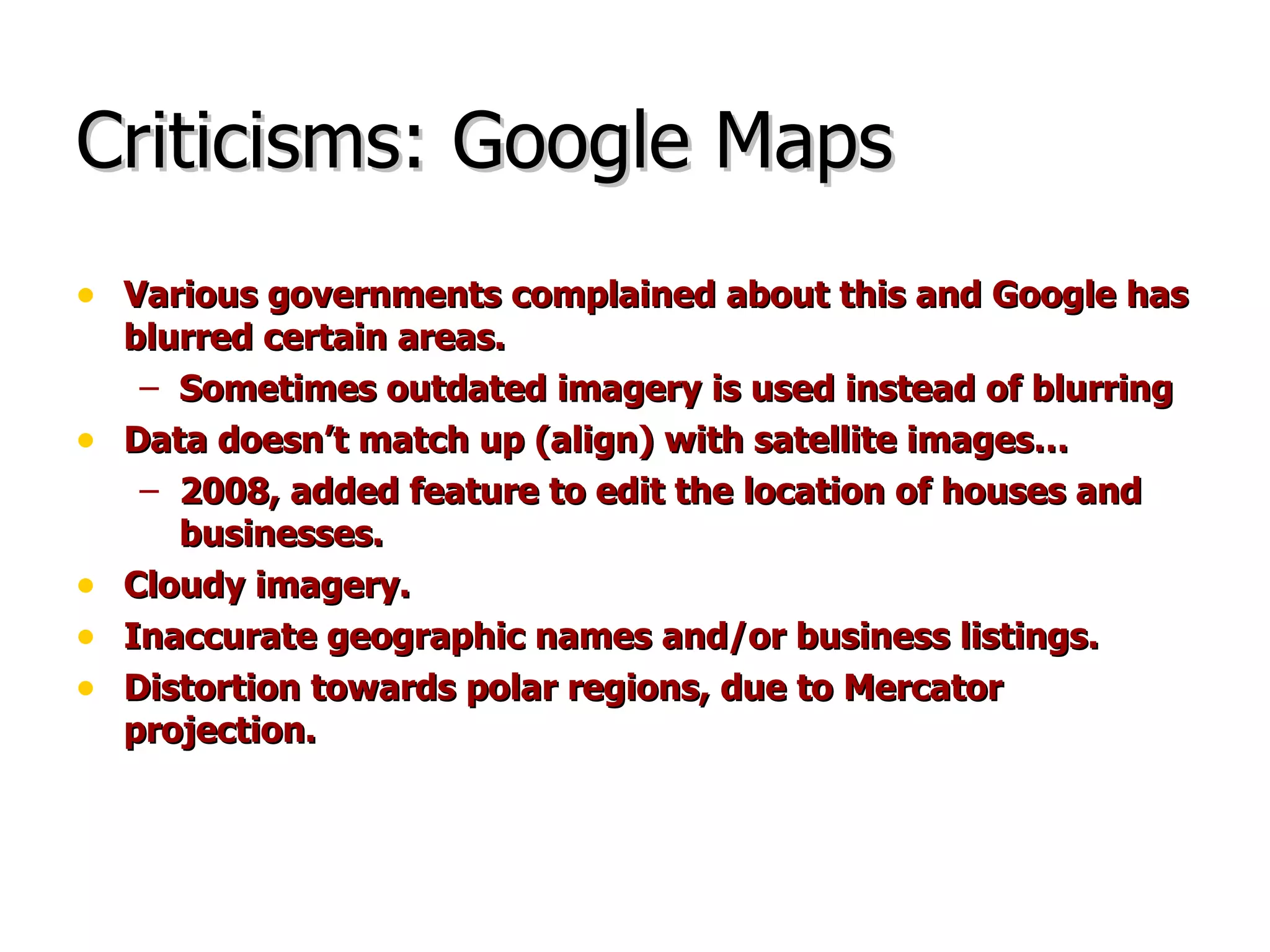 Criticisms: Google Maps Various governments complained about this and Google has blurred certain areas. Sometimes outdated imagery is used instead of blurring Data doesn’t match up (align) with satellite images… 2008, added feature to edit the location of houses and businesses. Cloudy imagery. Inaccurate geographic names and/or business listings. Distortion towards polar regions, due to Mercator projection. 