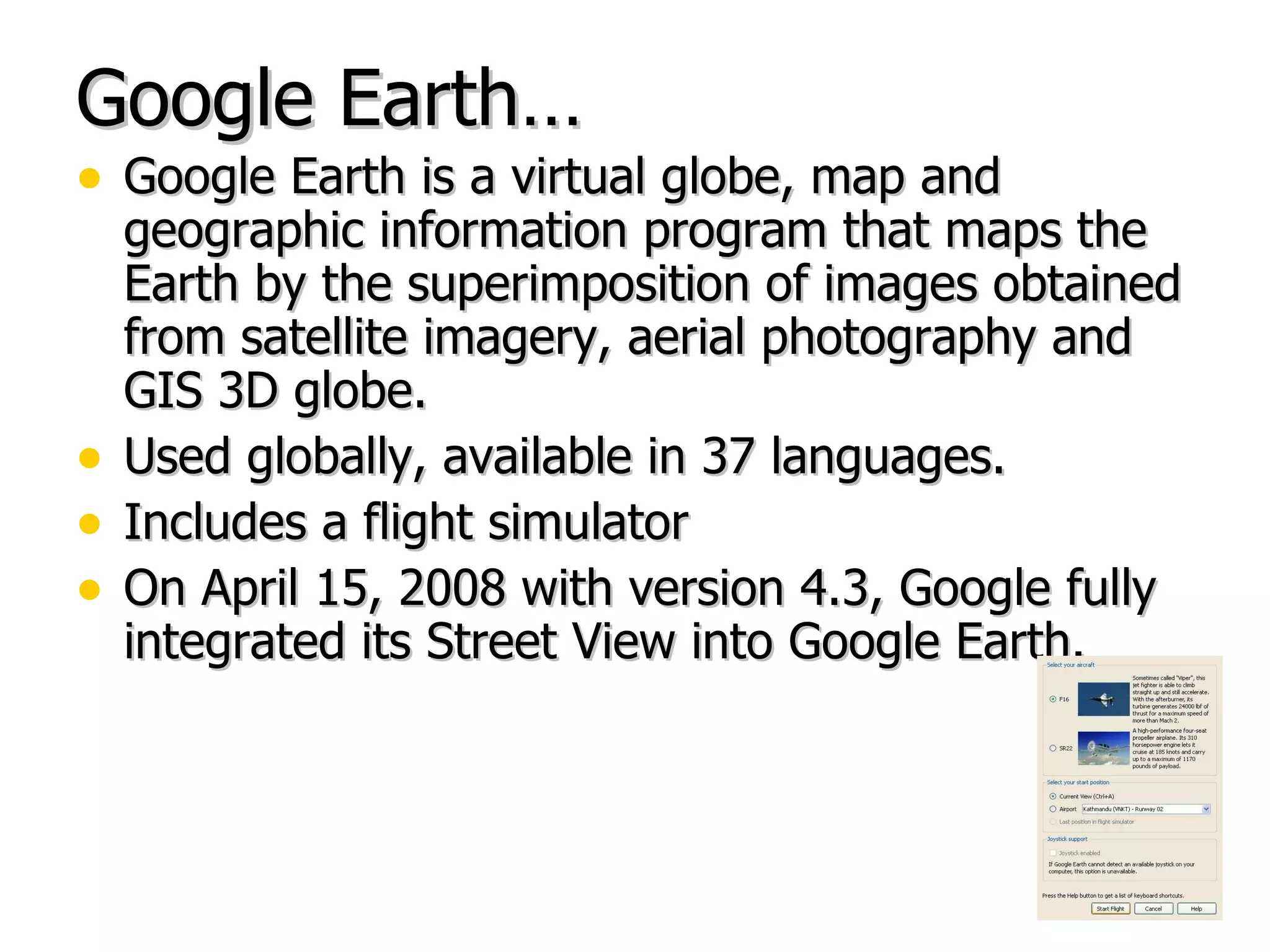 Google Earth… Google Earth is a virtual globe, map and geographic information program that maps the Earth by the superimposition of images obtained from satellite imagery, aerial photography and GIS 3D globe.  Used globally, available in 37 languages. Includes a flight simulator On April 15, 2008 with version 4.3, Google fully integrated its Street View into Google Earth. 