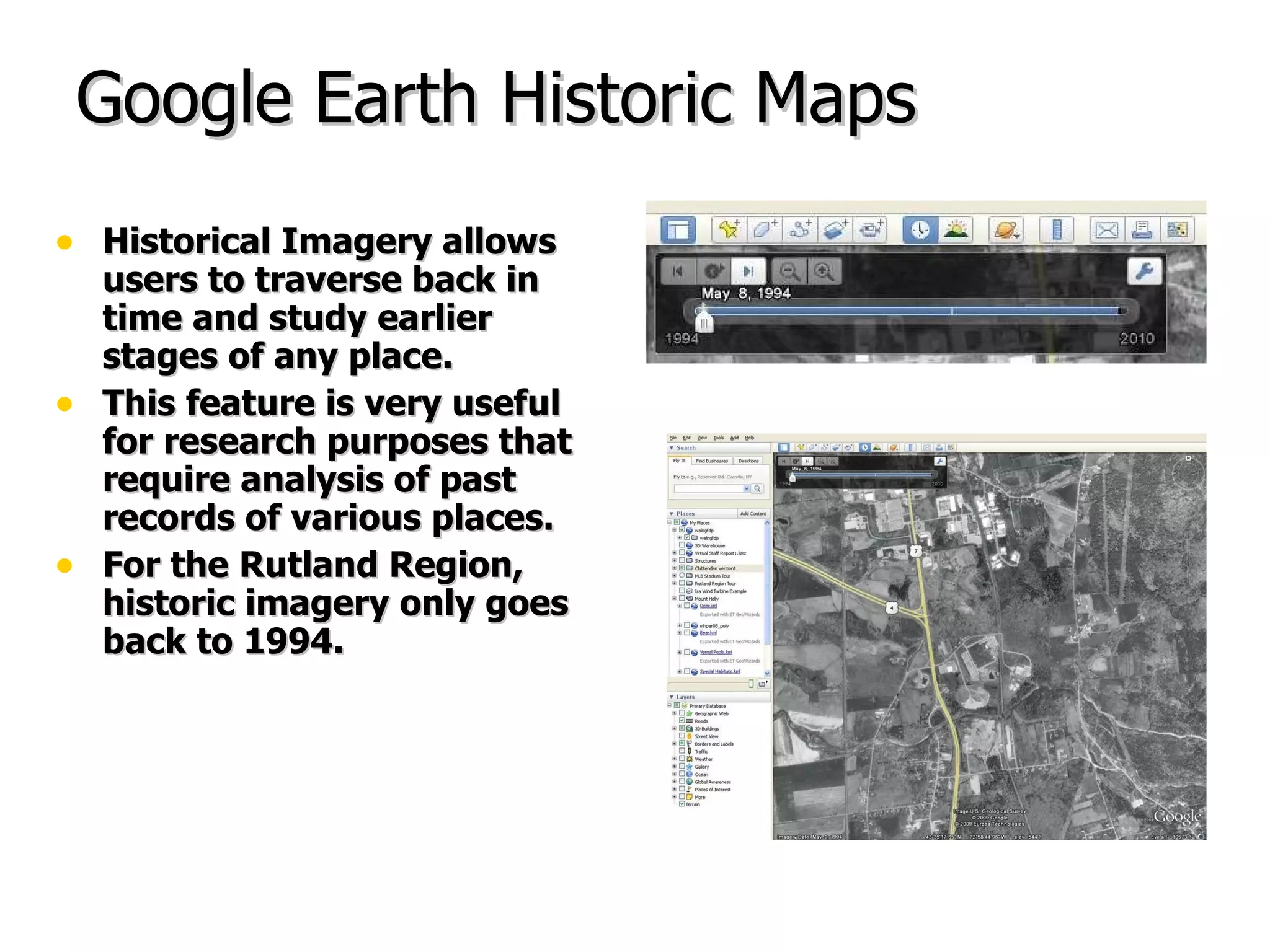 Google Earth Historic Maps Historical Imagery allows users to traverse back in time and study earlier stages of any place.  This feature is very useful for research purposes that require analysis of past records of various places. For the Rutland Region, historic imagery only goes back to 1994. 