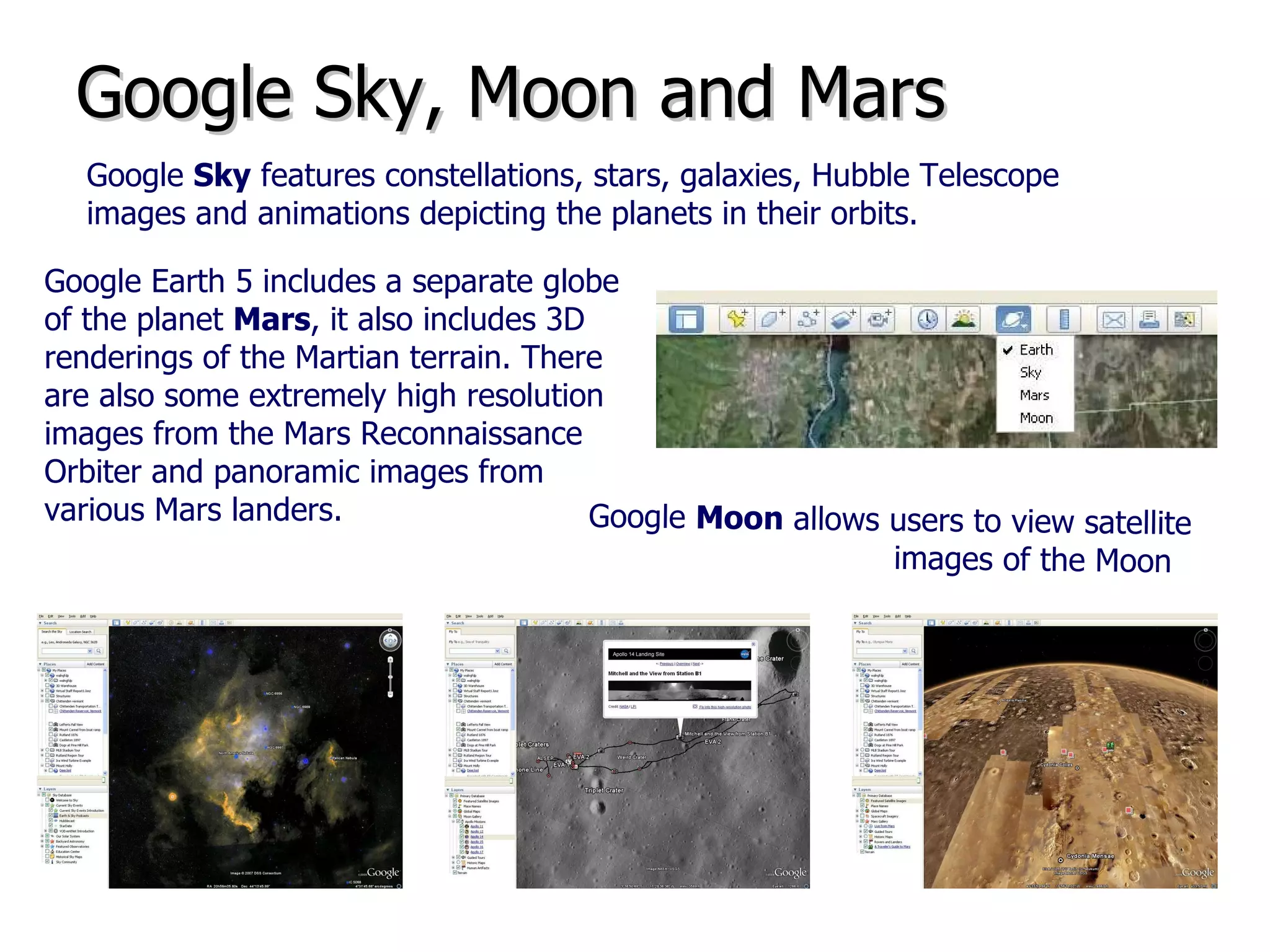 Google Sky, Moon and Mars Google  Sky  features constellations, stars, galaxies, Hubble Telescope images and animations depicting the planets in their orbits.   Google Earth 5 includes a separate globe of the planet  Mars , it also includes 3D renderings of the Martian terrain. There are also some extremely high resolution images from the Mars Reconnaissance Orbiter and panoramic images from various Mars landers.  Google  Moon  allows users to view satellite images of the Moon .  
