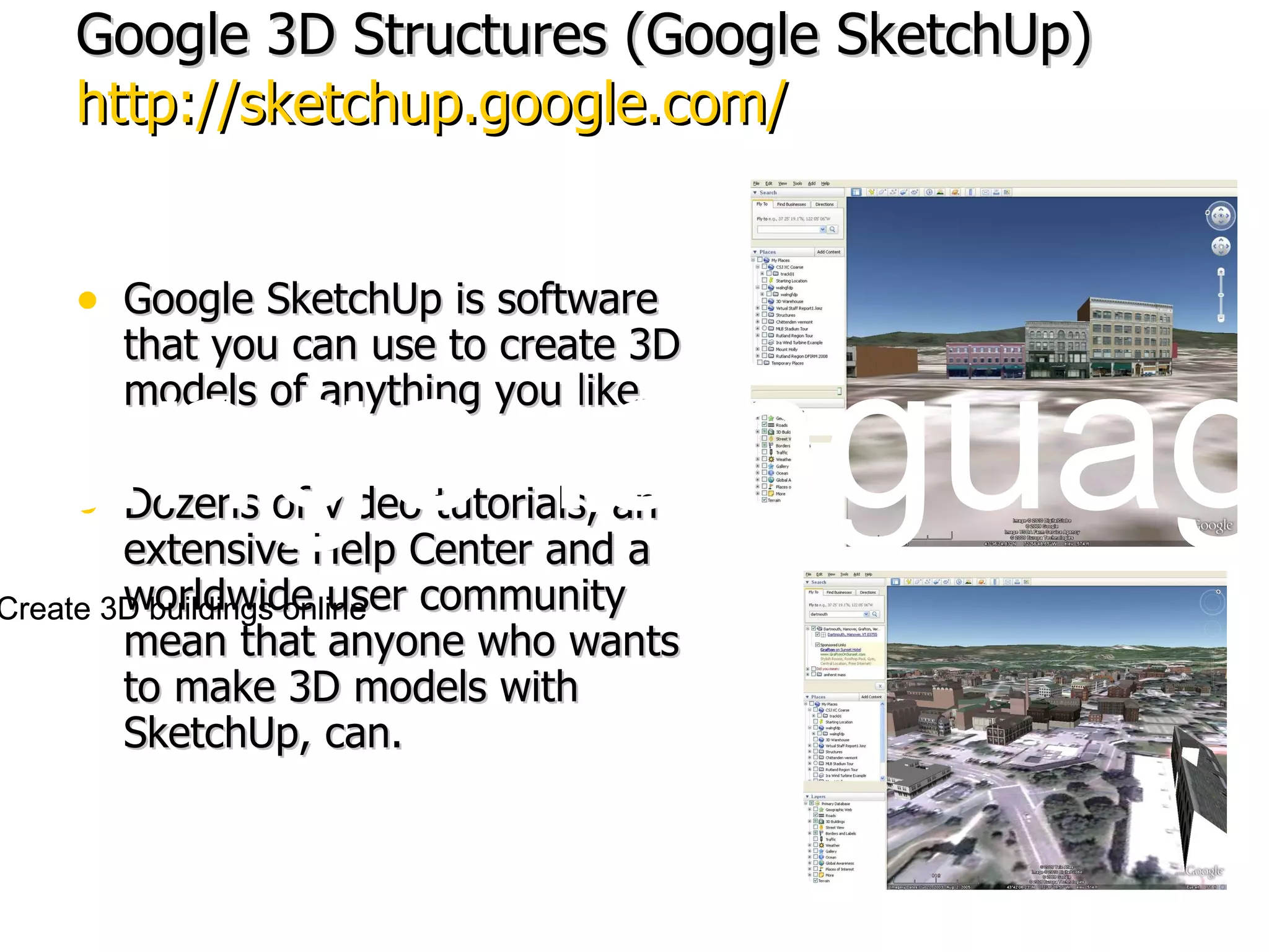 Google 3D Structures (Google SketchUp) http://sketchup.google.com/ Google SketchUp is software that you can use to create 3D models of anything you like.  Dozens of video tutorials, an extensive Help Center and a worldwide user community mean that anyone who wants to make 3D models with SketchUp, can.  Change language:  Building Maker: Create 3D buildings online Change language:  Building Maker: Create 3D buildings online 